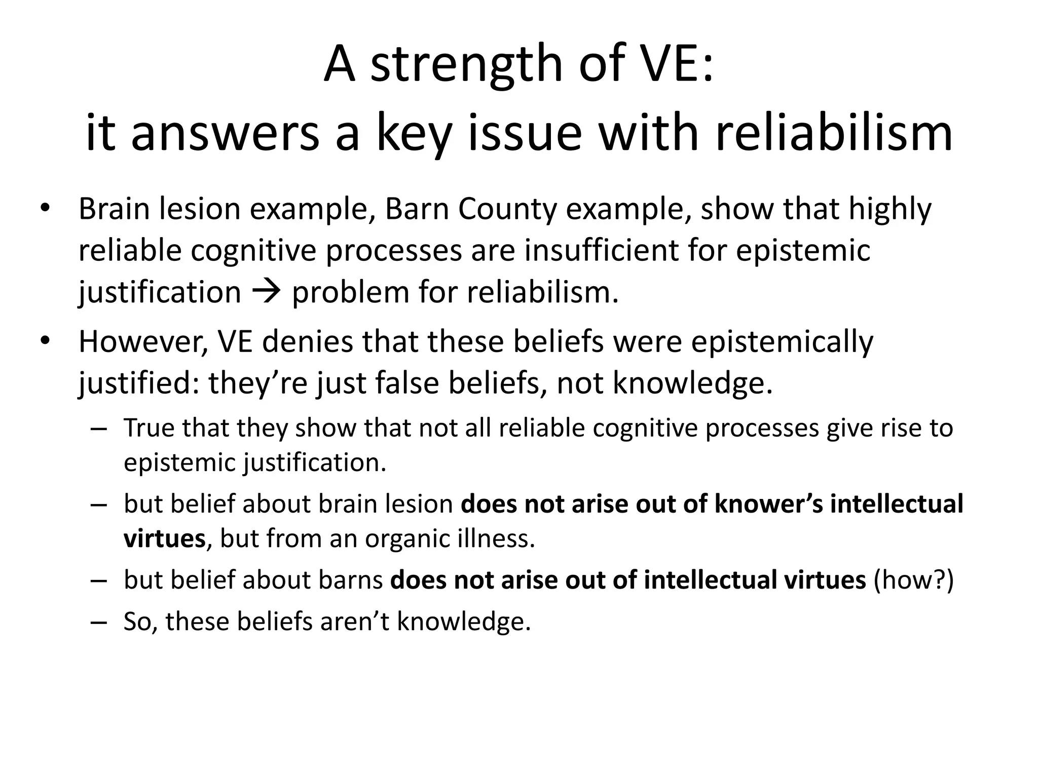 A strength of VE:
it answers a key issue with reliabilism
• Brain lesion example, Barn County example, show that highly
reliable cognitive processes are insufficient for epistemic
justification  problem for reliabilism.
• However, VE denies that these beliefs were epistemically
justified: they’re just false beliefs, not knowledge.
– True that they show that not all reliable cognitive processes give rise to
epistemic justification.
– but belief about brain lesion does not arise out of knower’s intellectual
virtues, but from an organic illness.
– but belief about barns does not arise out of intellectual virtues (how?)
– So, these beliefs aren’t knowledge.
 