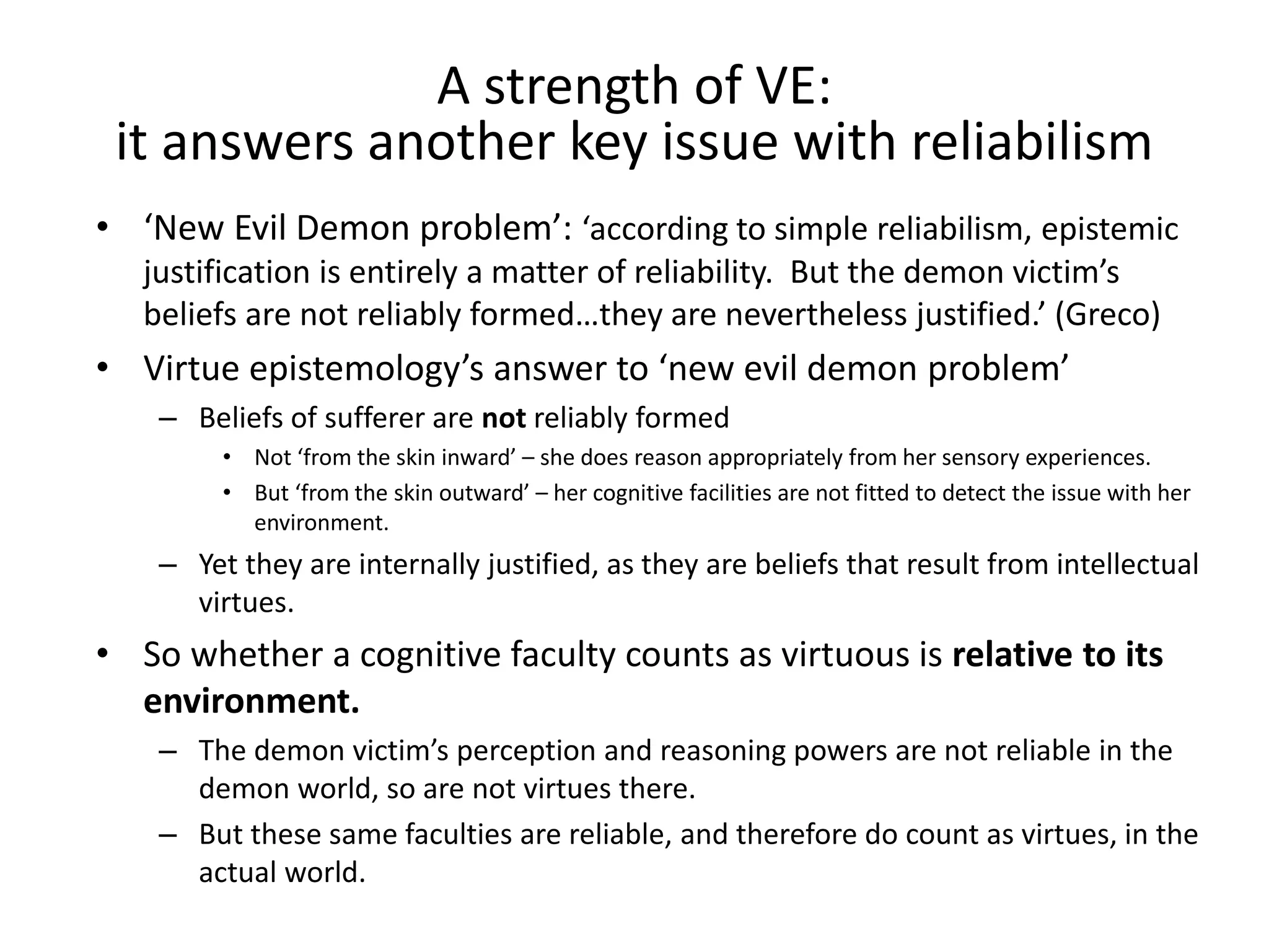 • ‘New Evil Demon problem’: ‘according to simple reliabilism, epistemic
justification is entirely a matter of reliability. But the demon victim’s
beliefs are not reliably formed…they are nevertheless justified.’ (Greco)
• Virtue epistemology’s answer to ‘new evil demon problem’
– Beliefs of sufferer are not reliably formed
• Not ‘from the skin inward’ – she does reason appropriately from her sensory experiences.
• But ‘from the skin outward’ – her cognitive facilities are not fitted to detect the issue with her
environment.
– Yet they are internally justified, as they are beliefs that result from intellectual
virtues.
• So whether a cognitive faculty counts as virtuous is relative to its
environment.
– The demon victim’s perception and reasoning powers are not reliable in the
demon world, so are not virtues there.
– But these same faculties are reliable, and therefore do count as virtues, in the
actual world.
A strength of VE:
it answers another key issue with reliabilism
 