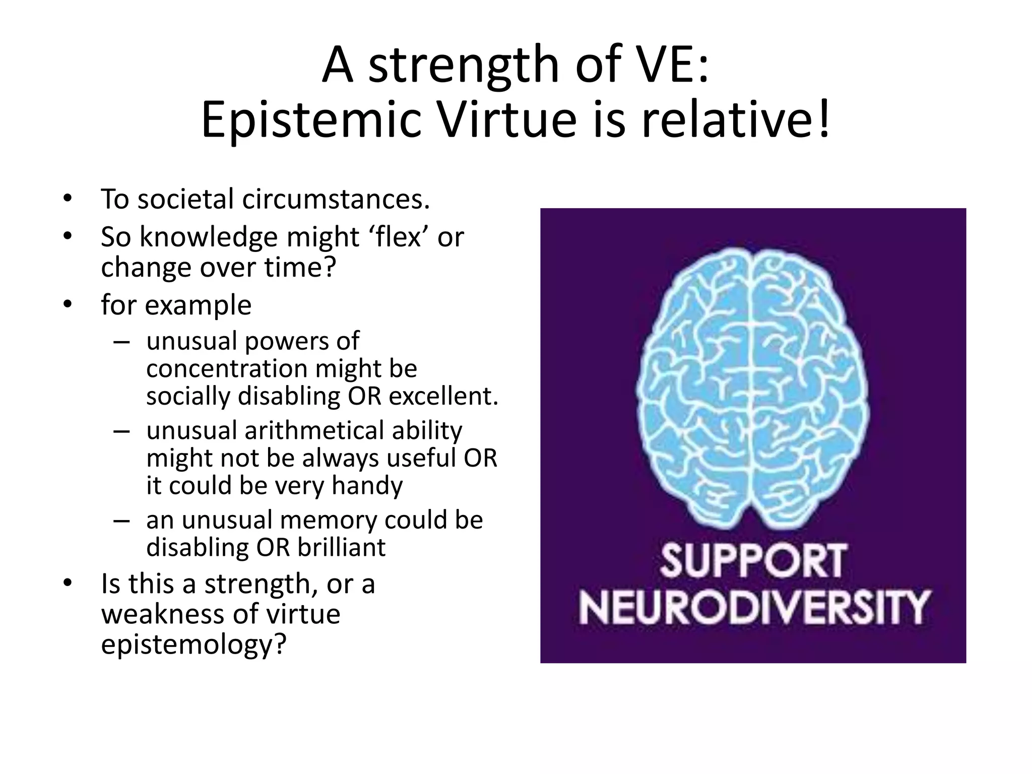 • To societal circumstances.
• So knowledge might ‘flex’ or
change over time?
• for example
– unusual powers of
concentration might be
socially disabling OR excellent.
– unusual arithmetical ability
might not be always useful OR
it could be very handy
– an unusual memory could be
disabling OR brilliant
• Is this a strength, or a
weakness of virtue
epistemology?
A strength of VE:
Epistemic Virtue is relative!
 