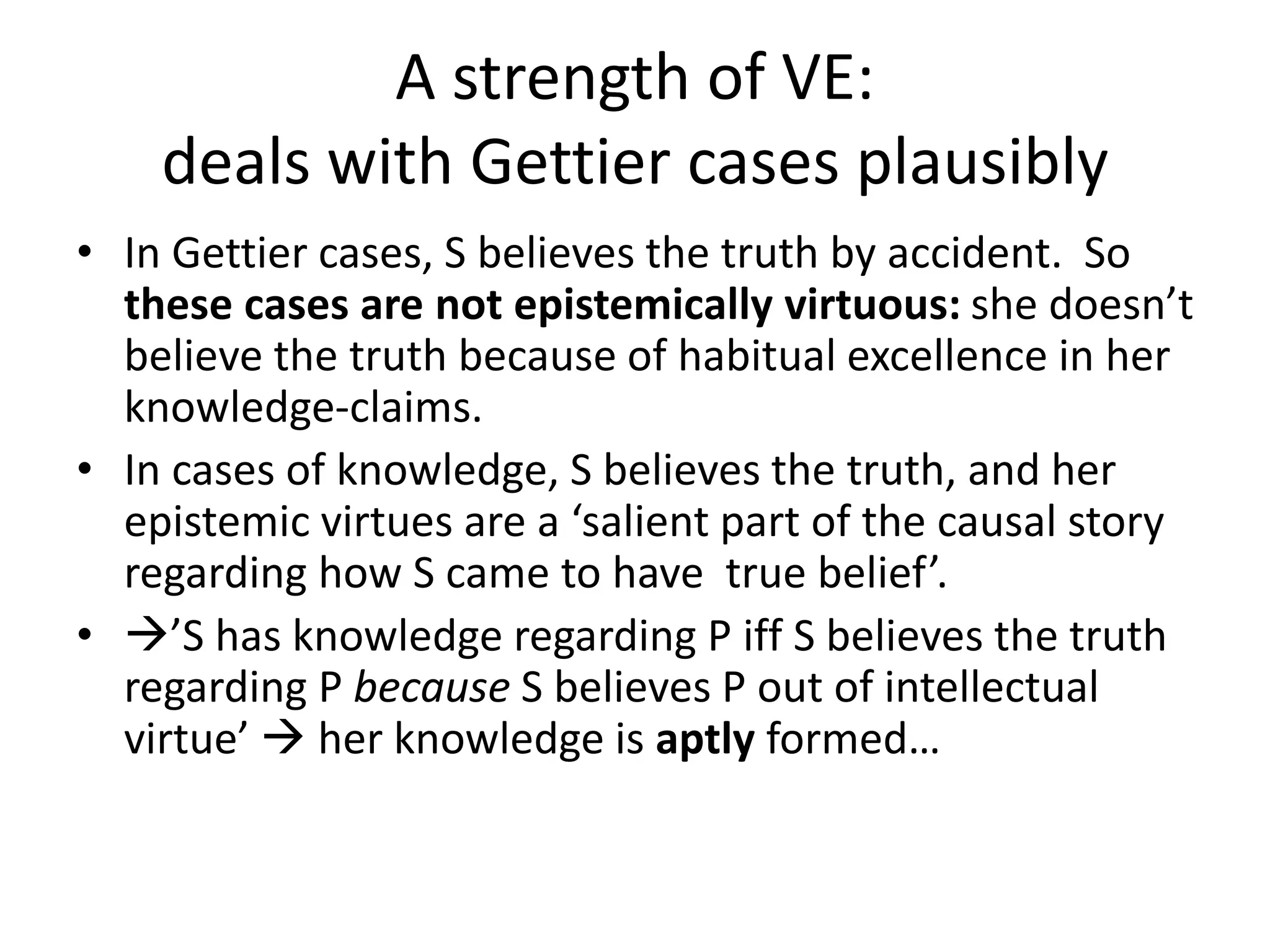 A strength of VE:
deals with Gettier cases plausibly
• In Gettier cases, S believes the truth by accident. So
these cases are not epistemically virtuous: she doesn’t
believe the truth because of habitual excellence in her
knowledge-claims.
• In cases of knowledge, S believes the truth, and her
epistemic virtues are a ‘salient part of the causal story
regarding how S came to have true belief’.
• ’S has knowledge regarding P iff S believes the truth
regarding P because S believes P out of intellectual
virtue’  her knowledge is aptly formed…
 