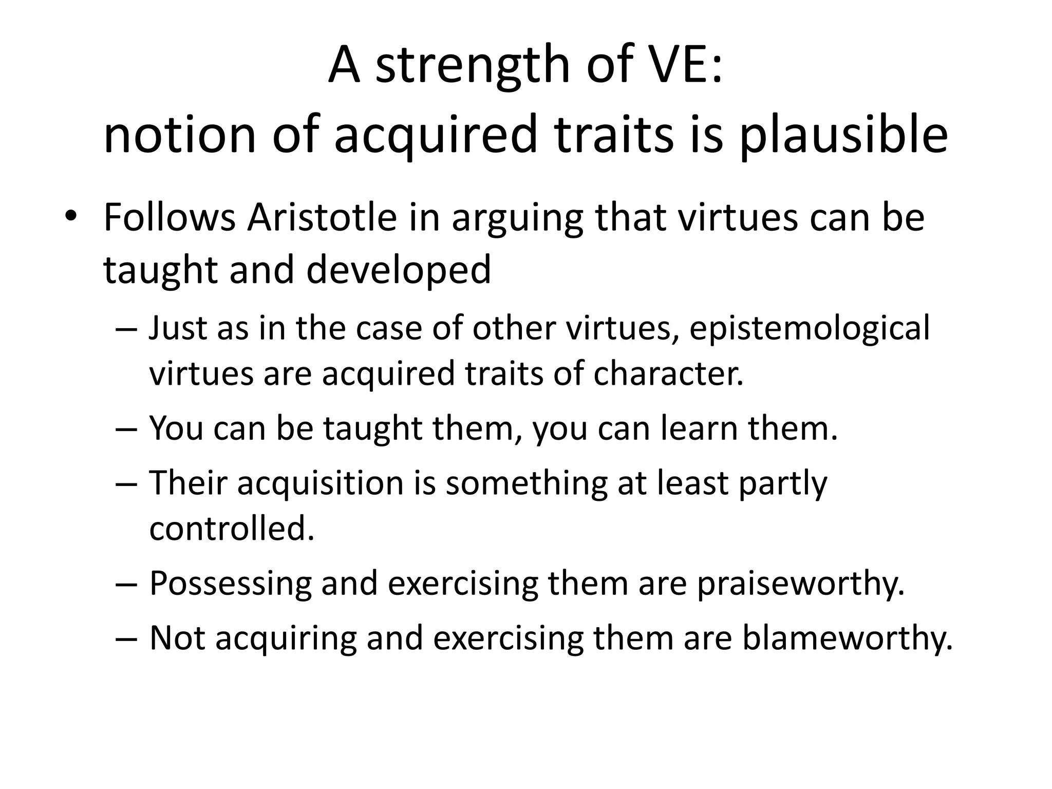 A strength of VE:
notion of acquired traits is plausible
• Follows Aristotle in arguing that virtues can be
taught and developed
– Just as in the case of other virtues, epistemological
virtues are acquired traits of character.
– You can be taught them, you can learn them.
– Their acquisition is something at least partly
controlled.
– Possessing and exercising them are praiseworthy.
– Not acquiring and exercising them are blameworthy.
 