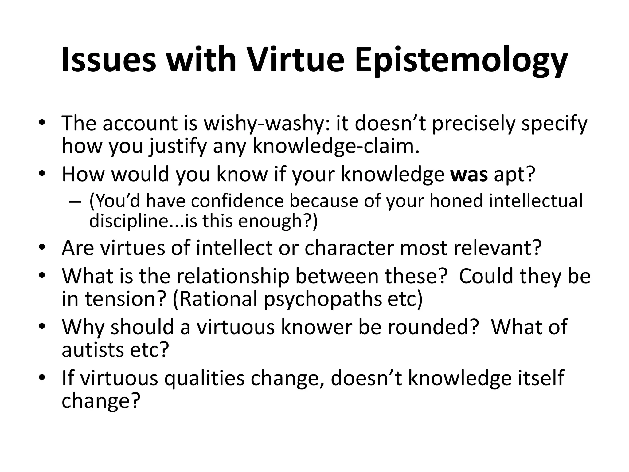 Issues with Virtue Epistemology
• The account is wishy-washy: it doesn’t precisely specify
how you justify any knowledge-claim.
• How would you know if your knowledge was apt?
– (You’d have confidence because of your honed intellectual
discipline...is this enough?)
• Are virtues of intellect or character most relevant?
• What is the relationship between these? Could they be
in tension? (Rational psychopaths etc)
• Why should a virtuous knower be rounded? What of
autists etc?
• If virtuous qualities change, doesn’t knowledge itself
change?
 