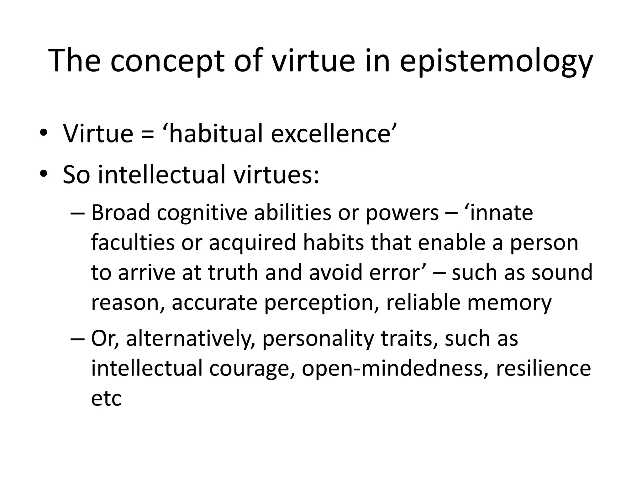 The concept of virtue in epistemology
• Virtue = ‘habitual excellence’
• So intellectual virtues:
– Broad cognitive abilities or powers – ‘innate
faculties or acquired habits that enable a person
to arrive at truth and avoid error’ – such as sound
reason, accurate perception, reliable memory
– Or, alternatively, personality traits, such as
intellectual courage, open-mindedness, resilience
etc
 