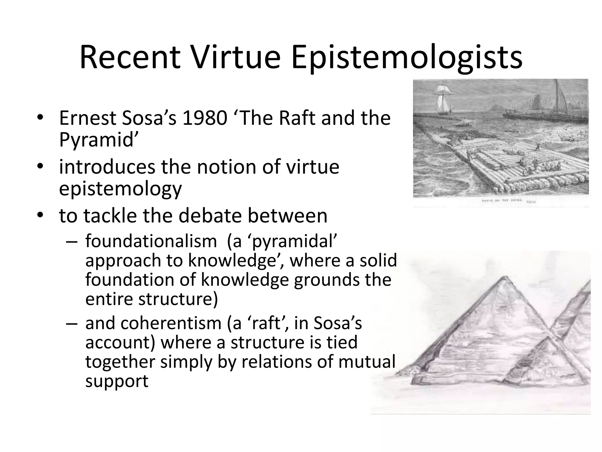 Recent Virtue Epistemologists
• Ernest Sosa’s 1980 ‘The Raft and the
Pyramid’
• introduces the notion of virtue
epistemology
• to tackle the debate between
– foundationalism (a ‘pyramidal’
approach to knowledge’, where a solid
foundation of knowledge grounds the
entire structure)
– and coherentism (a ‘raft’, in Sosa’s
account) where a structure is tied
together simply by relations of mutual
support
 
