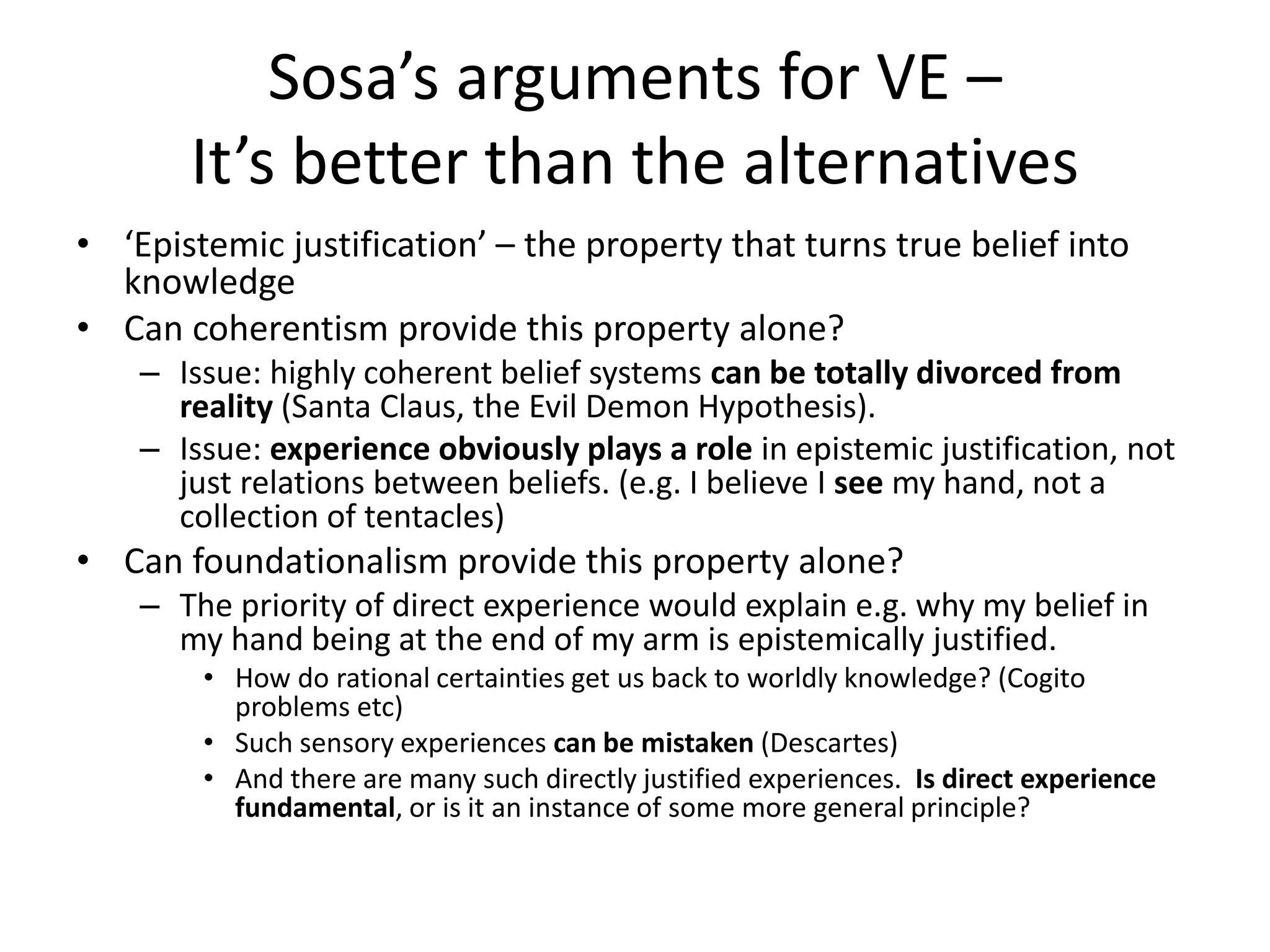 Sosa’s arguments for VE –
It’s better than the alternatives
• ‘Epistemic justification’ – the property that turns true belief into
knowledge
• Can coherentism provide this property alone?
– Issue: highly coherent belief systems can be totally divorced from
reality (Santa Claus, the Evil Demon Hypothesis).
– Issue: experience obviously plays a role in epistemic justification, not
just relations between beliefs. (e.g. I believe I see my hand, not a
collection of tentacles)
• Can foundationalism provide this property alone?
– The priority of direct experience would explain e.g. why my belief in
my hand being at the end of my arm is epistemically justified.
• How do rational certainties get us back to worldly knowledge? (Cogito
problems etc)
• Such sensory experiences can be mistaken (Descartes)
• And there are many such directly justified experiences. Is direct experience
fundamental, or is it an instance of some more general principle?
 