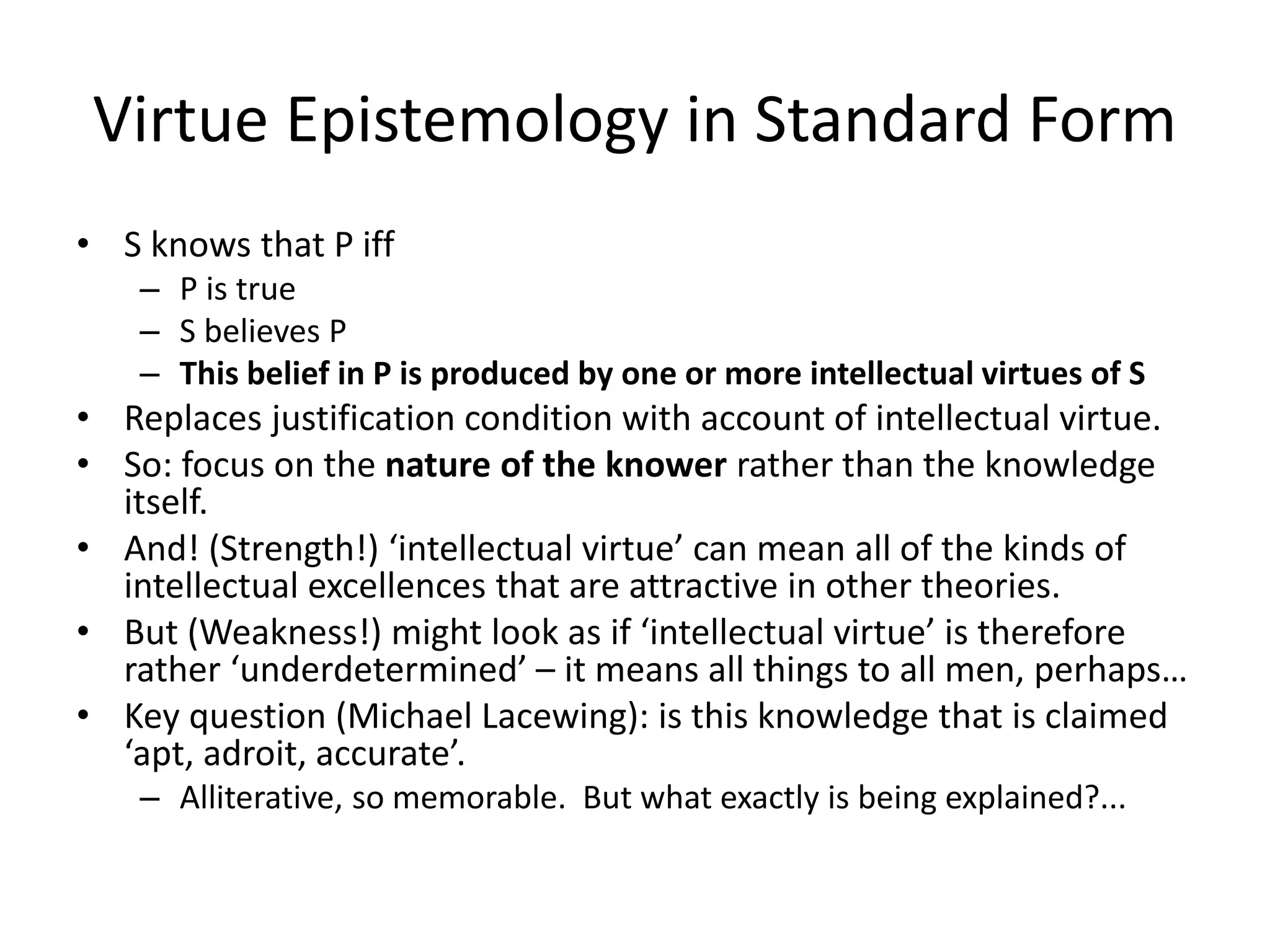 Virtue Epistemology in Standard Form
• S knows that P iff
– P is true
– S believes P
– This belief in P is produced by one or more intellectual virtues of S
• Replaces justification condition with account of intellectual virtue.
• So: focus on the nature of the knower rather than the knowledge
itself.
• And! (Strength!) ‘intellectual virtue’ can mean all of the kinds of
intellectual excellences that are attractive in other theories.
• But (Weakness!) might look as if ‘intellectual virtue’ is therefore
rather ‘underdetermined’ – it means all things to all men, perhaps…
• Key question (Michael Lacewing): is this knowledge that is claimed
‘apt, adroit, accurate’.
– Alliterative, so memorable. But what exactly is being explained?...
 
