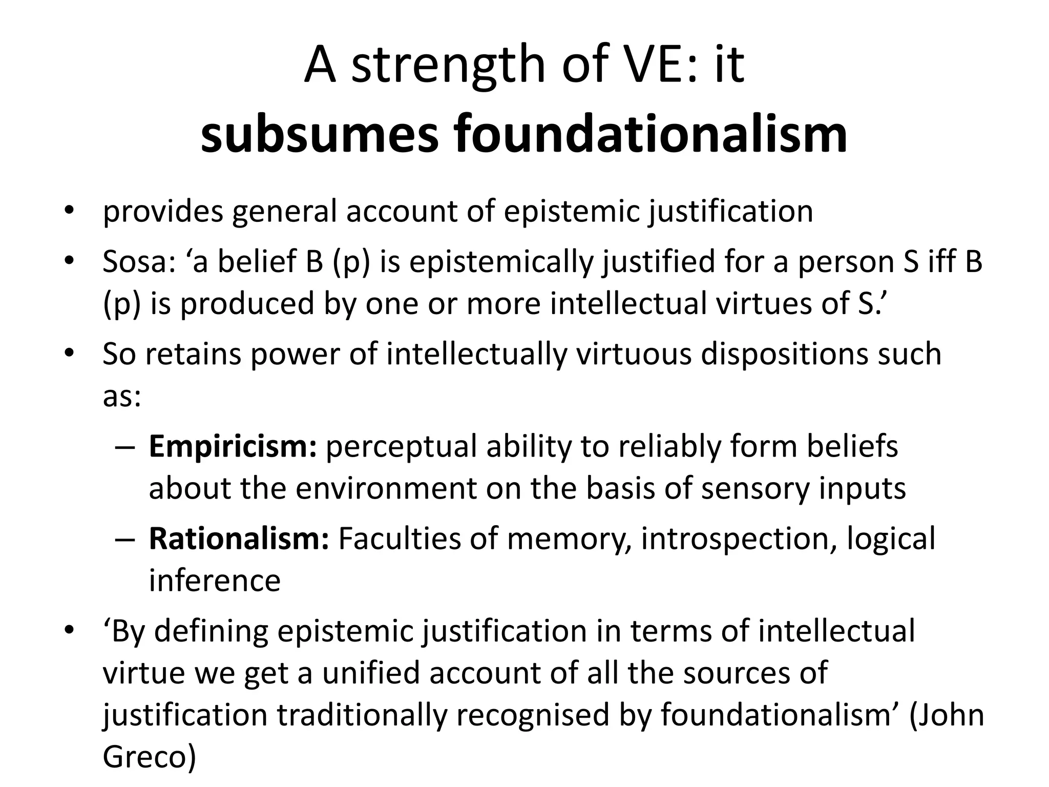 A strength of VE: it
subsumes foundationalism
• provides general account of epistemic justification
• Sosa: ‘a belief B (p) is epistemically justified for a person S iff B
(p) is produced by one or more intellectual virtues of S.’
• So retains power of intellectually virtuous dispositions such
as:
– Empiricism: perceptual ability to reliably form beliefs
about the environment on the basis of sensory inputs
– Rationalism: Faculties of memory, introspection, logical
inference
• ‘By defining epistemic justification in terms of intellectual
virtue we get a unified account of all the sources of
justification traditionally recognised by foundationalism’ (John
Greco)
 