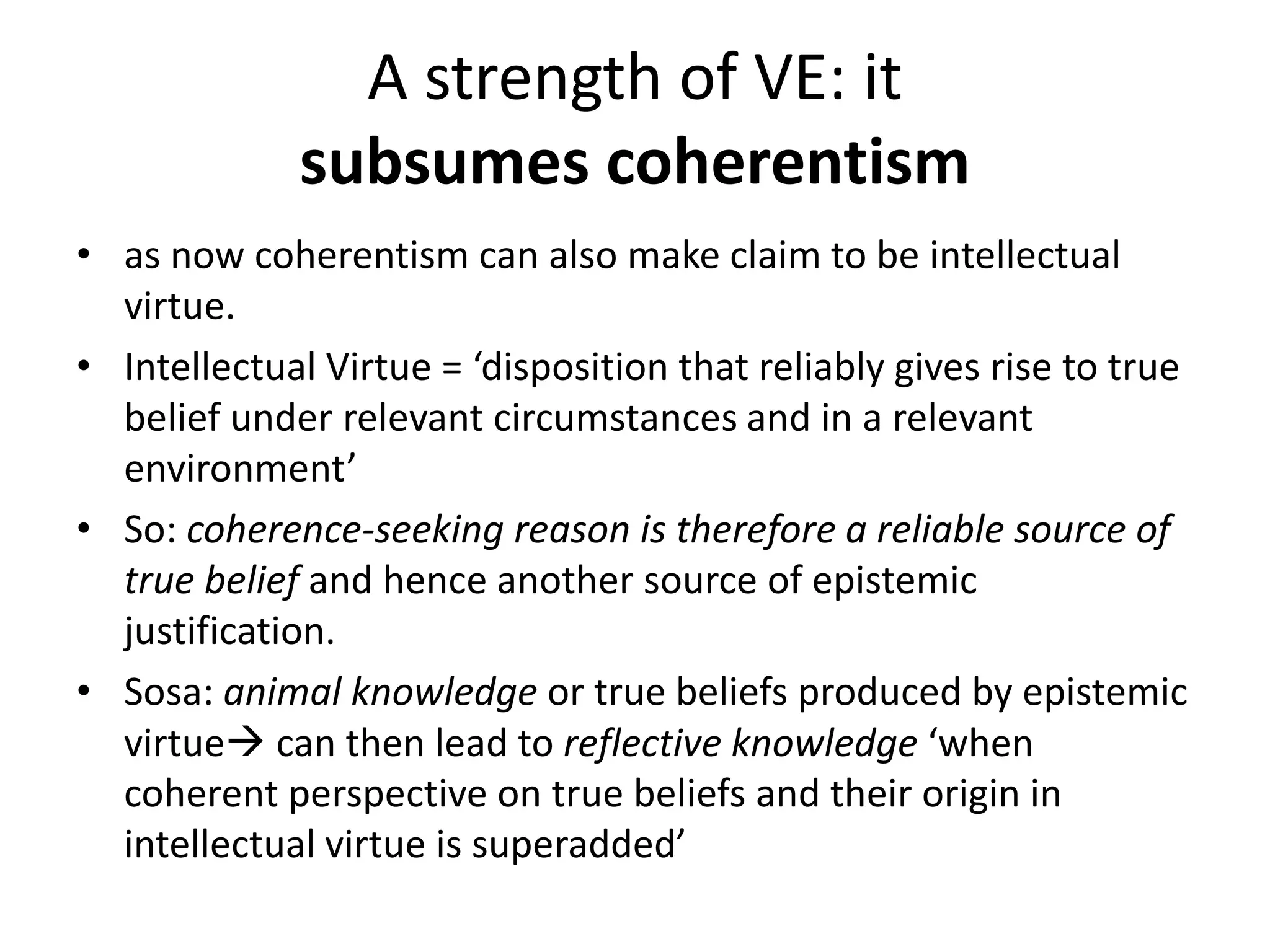 A strength of VE: it
subsumes coherentism
• as now coherentism can also make claim to be intellectual
virtue.
• Intellectual Virtue = ‘disposition that reliably gives rise to true
belief under relevant circumstances and in a relevant
environment’
• So: coherence-seeking reason is therefore a reliable source of
true belief and hence another source of epistemic
justification.
• Sosa: animal knowledge or true beliefs produced by epistemic
virtue can then lead to reflective knowledge ‘when
coherent perspective on true beliefs and their origin in
intellectual virtue is superadded’
 