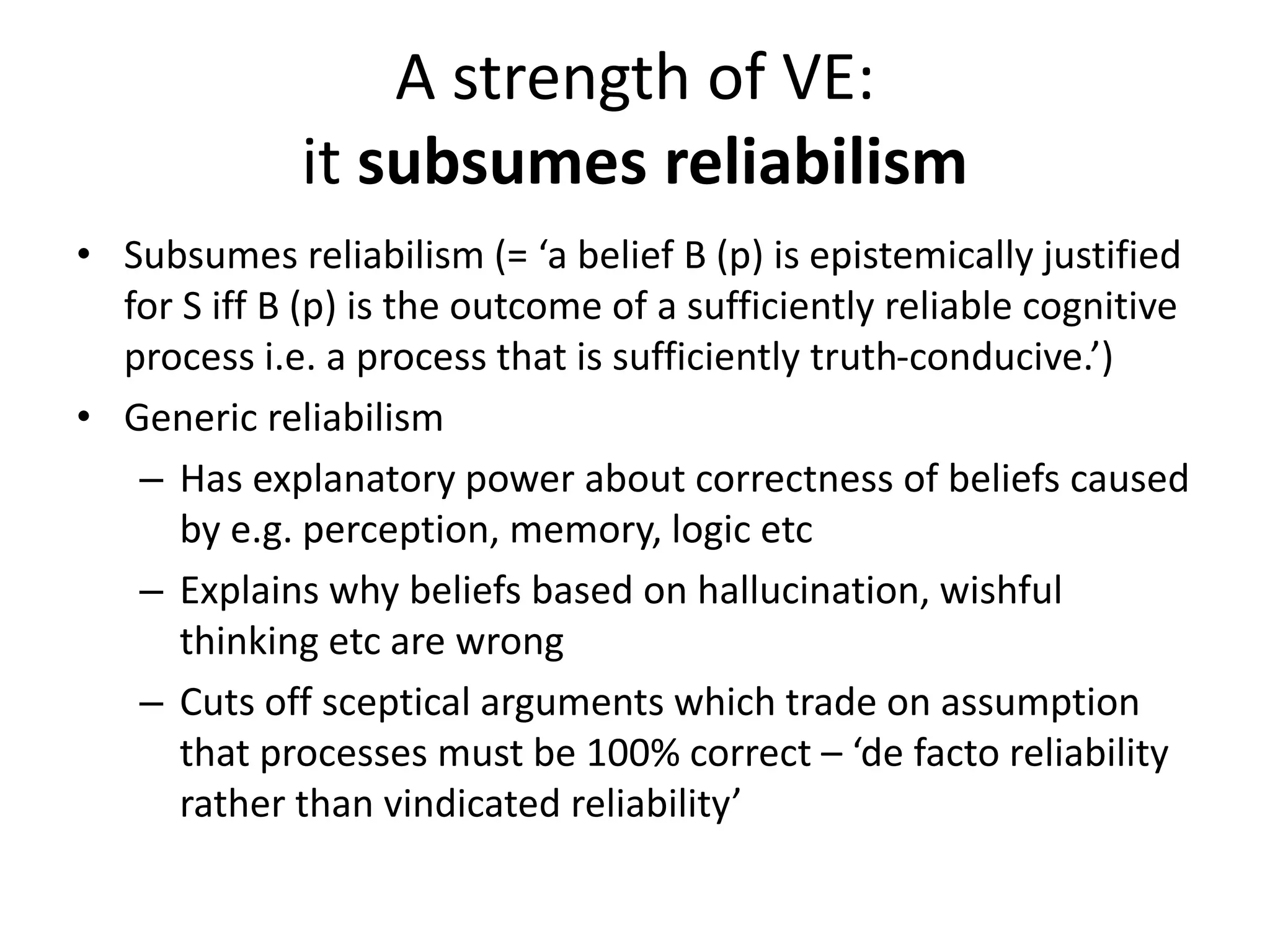 A strength of VE:
it subsumes reliabilism
• Subsumes reliabilism (= ‘a belief B (p) is epistemically justified
for S iff B (p) is the outcome of a sufficiently reliable cognitive
process i.e. a process that is sufficiently truth-conducive.’)
• Generic reliabilism
– Has explanatory power about correctness of beliefs caused
by e.g. perception, memory, logic etc
– Explains why beliefs based on hallucination, wishful
thinking etc are wrong
– Cuts off sceptical arguments which trade on assumption
that processes must be 100% correct – ‘de facto reliability
rather than vindicated reliability’
 