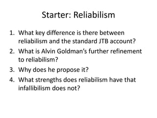 Starter: Reliabilism
1. What key difference is there between
reliabilism and the standard JTB account?
2. What is Alvin Goldman’s further refinement
to reliabilism?
3. Why does he propose it?
4. What strengths does reliabilism have that
infallibilism does not?
 