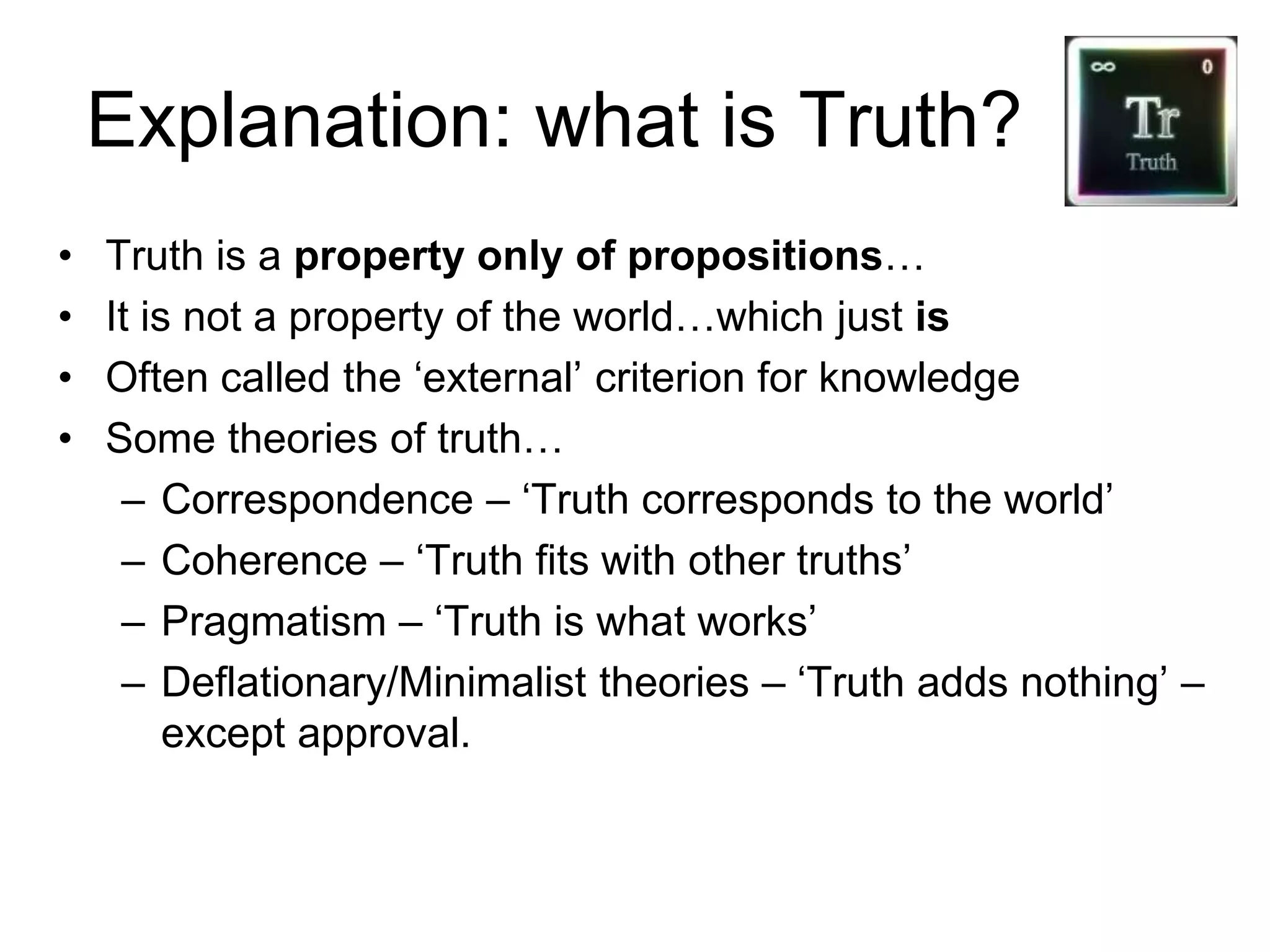 Explanation: what is Truth?
• Truth is a property only of propositions…
• It is not a property of the world…which just is
• Often called the ‘external’ criterion for knowledge
• Some theories of truth…
– Correspondence – ‘Truth corresponds to the world’
– Coherence – ‘Truth fits with other truths’
– Pragmatism – ‘Truth is what works’
– Deflationary/Minimalist theories – ‘Truth adds nothing’ –
except approval.
 