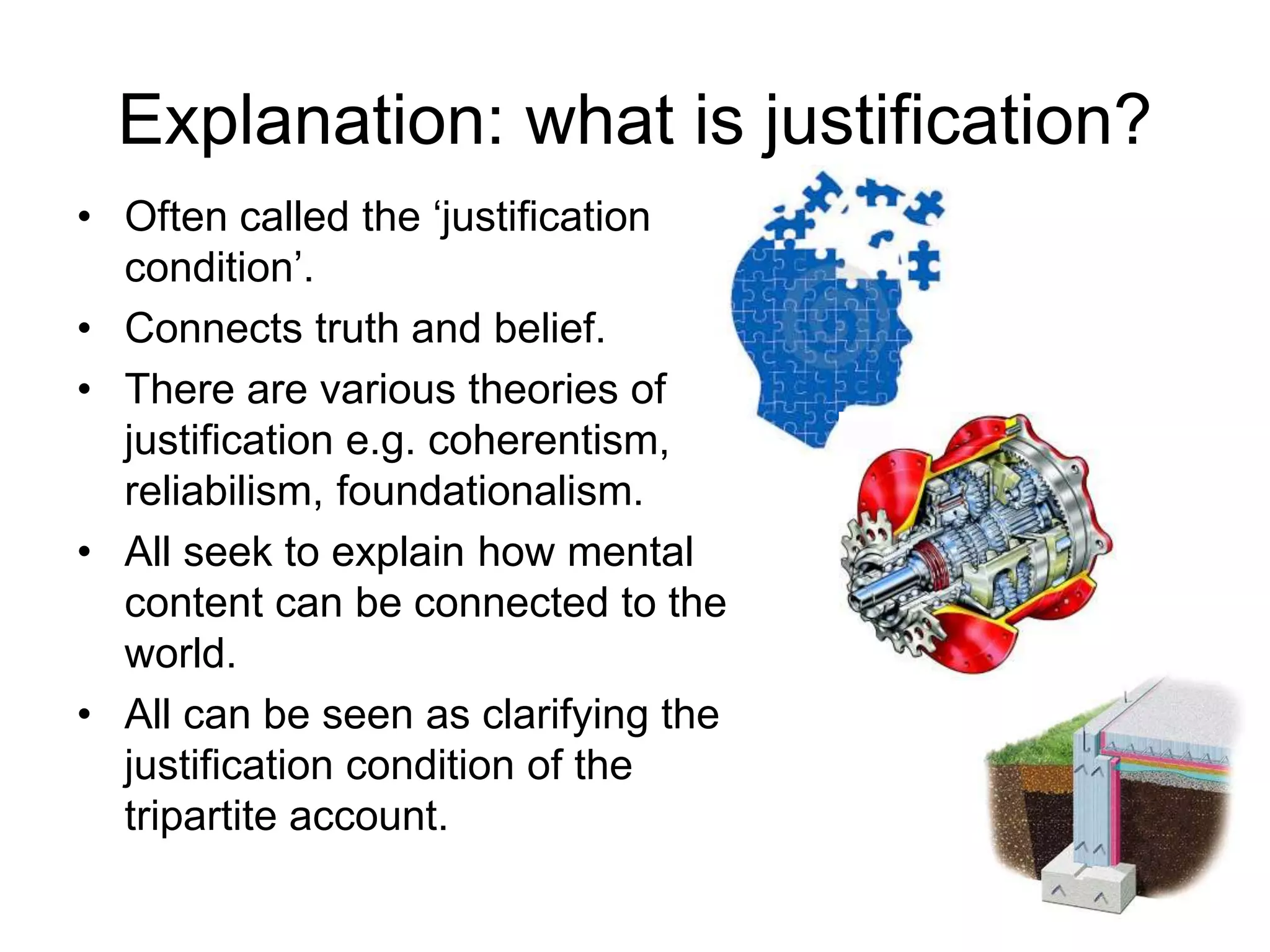 Explanation: what is justification?
• Often called the ‘justification
condition’.
• Connects truth and belief.
• There are various theories of
justification e.g. coherentism,
reliabilism, foundationalism.
• All seek to explain how mental
content can be connected to the
world.
• All can be seen as clarifying the
justification condition of the
tripartite account.
 