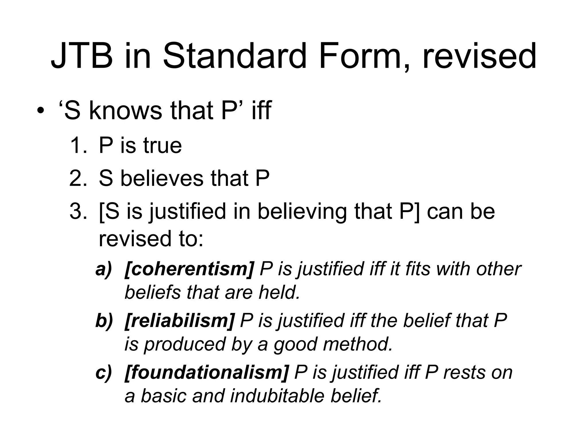 JTB in Standard Form, revised
• ‘S knows that P’ iff
1. P is true
2. S believes that P
3. [S is justified in believing that P] can be
revised to:
a) [coherentism] P is justified iff it fits with other
beliefs that are held.
b) [reliabilism] P is justified iff the belief that P
is produced by a good method.
c) [foundationalism] P is justified iff P rests on
a basic and indubitable belief.
 