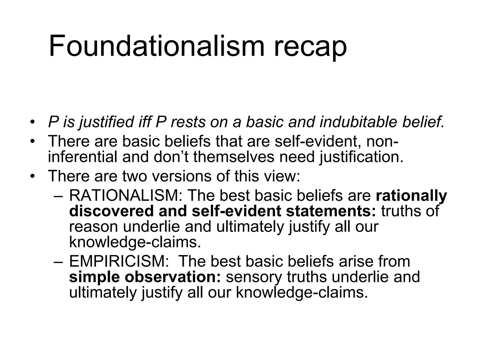 Foundationalism recap
• P is justified iff P rests on a basic and indubitable belief.
• There are basic beliefs that are self-evident, non-
inferential and don’t themselves need justification.
• There are two versions of this view:
– RATIONALISM: The best basic beliefs are rationally
discovered and self-evident statements: truths of
reason underlie and ultimately justify all our
knowledge-claims.
– EMPIRICISM: The best basic beliefs arise from
simple observation: sensory truths underlie and
ultimately justify all our knowledge-claims.
 