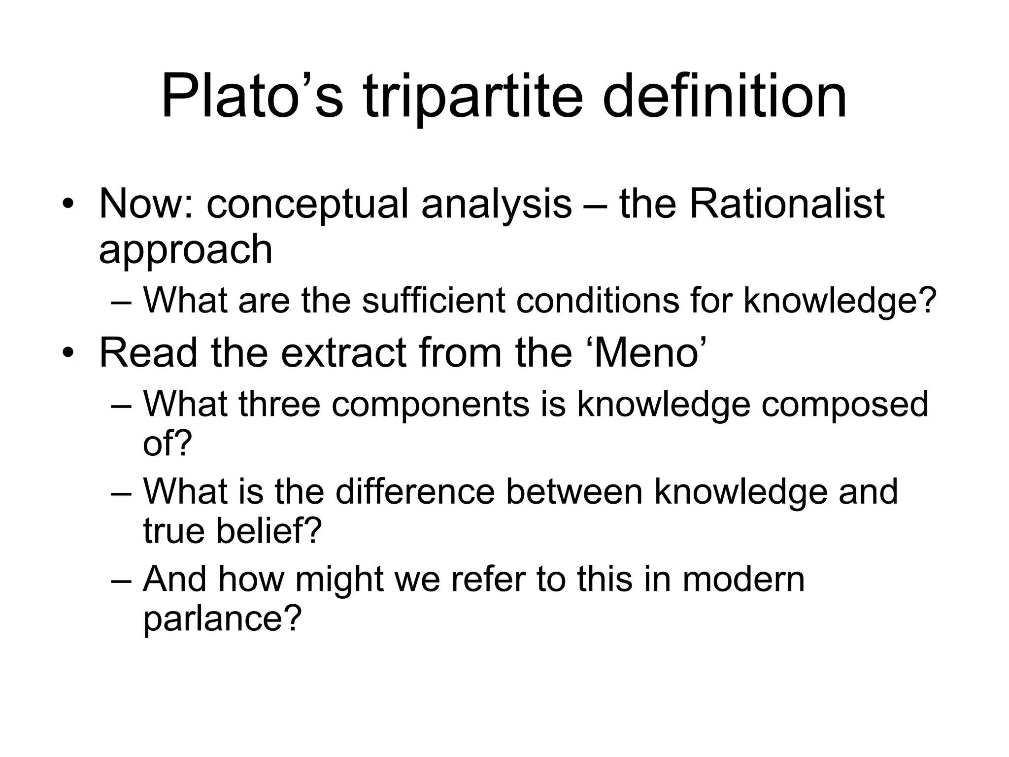Plato’s tripartite definition
• Now: conceptual analysis – the Rationalist
approach
– What are the sufficient conditions for knowledge?
• Read the extract from the ‘Meno’
– What three components is knowledge composed
of?
– What is the difference between knowledge and
true belief?
– And how might we refer to this in modern
parlance?
 