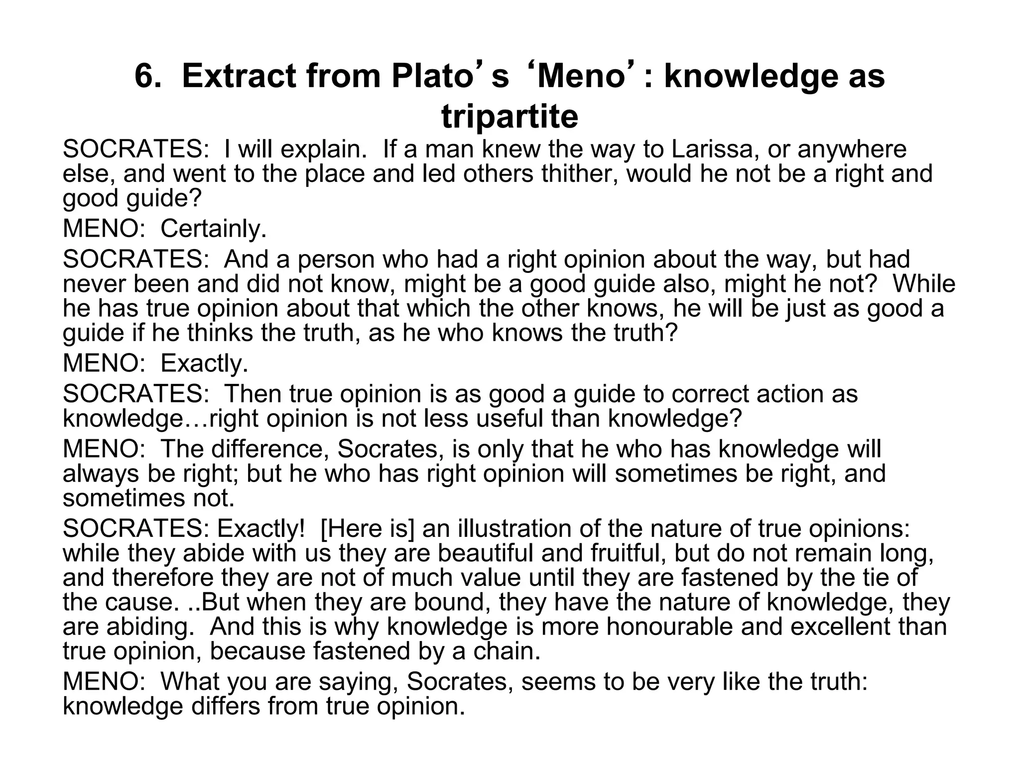 6. Extract from Plato’s ‘Meno’: knowledge as
tripartite
SOCRATES: I will explain. If a man knew the way to Larissa, or anywhere
else, and went to the place and led others thither, would he not be a right and
good guide?
MENO: Certainly.
SOCRATES: And a person who had a right opinion about the way, but had
never been and did not know, might be a good guide also, might he not? While
he has true opinion about that which the other knows, he will be just as good a
guide if he thinks the truth, as he who knows the truth?
MENO: Exactly.
SOCRATES: Then true opinion is as good a guide to correct action as
knowledge…right opinion is not less useful than knowledge?
MENO: The difference, Socrates, is only that he who has knowledge will
always be right; but he who has right opinion will sometimes be right, and
sometimes not.
SOCRATES: Exactly! [Here is] an illustration of the nature of true opinions:
while they abide with us they are beautiful and fruitful, but do not remain long,
and therefore they are not of much value until they are fastened by the tie of
the cause. ..But when they are bound, they have the nature of knowledge, they
are abiding. And this is why knowledge is more honourable and excellent than
true opinion, because fastened by a chain.
MENO: What you are saying, Socrates, seems to be very like the truth:
knowledge differs from true opinion.
 