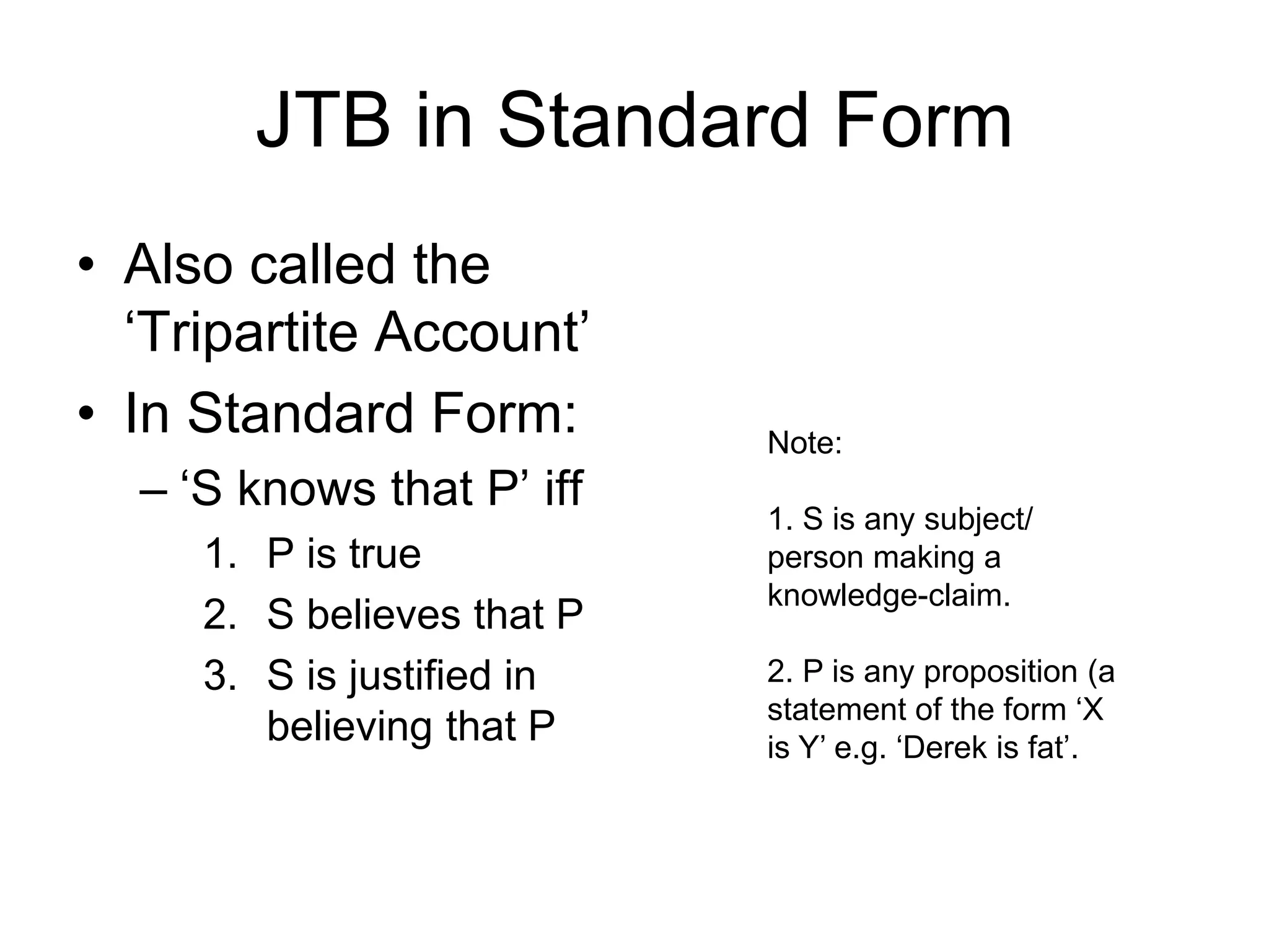 JTB in Standard Form
• Also called the
‘Tripartite Account’
• In Standard Form:
– ‘S knows that P’ iff
1. P is true
2. S believes that P
3. S is justified in
believing that P
Note:
1. S is any subject/
person making a
knowledge-claim.
2. P is any proposition (a
statement of the form ‘X
is Y’ e.g. ‘Derek is fat’.
 