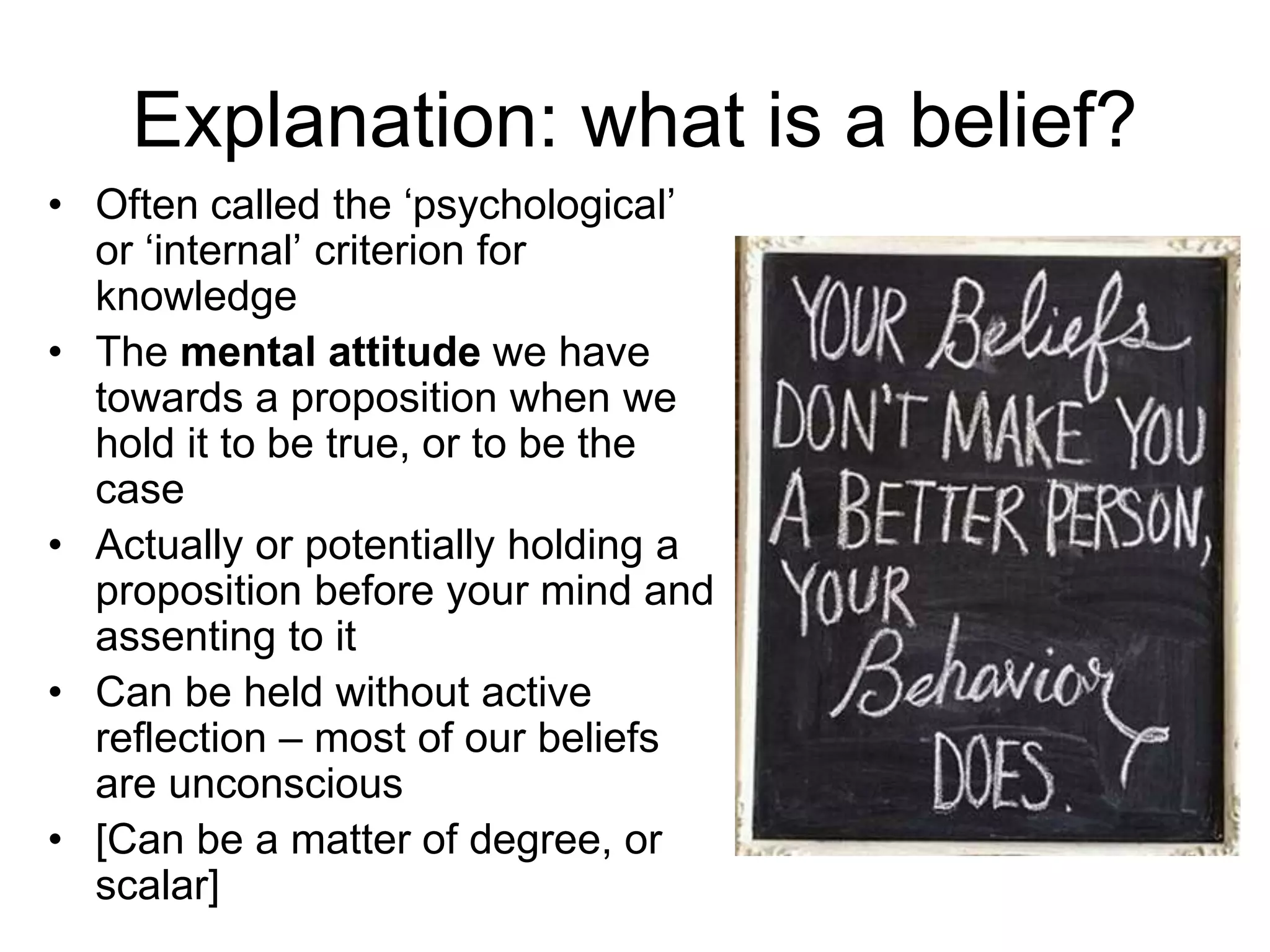 Explanation: what is a belief?
• Often called the ‘psychological’
or ‘internal’ criterion for
knowledge
• The mental attitude we have
towards a proposition when we
hold it to be true, or to be the
case
• Actually or potentially holding a
proposition before your mind and
assenting to it
• Can be held without active
reflection – most of our beliefs
are unconscious
• [Can be a matter of degree, or
scalar]
 