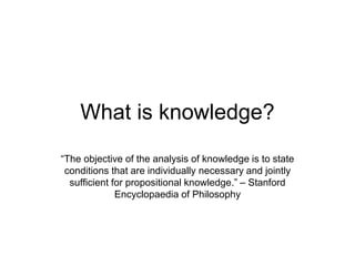 What is knowledge?
“The objective of the analysis of knowledge is to state
conditions that are individually necessary and jointly
sufficient for propositional knowledge.” – Stanford
Encyclopaedia of Philosophy
 