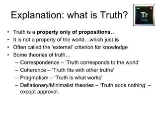Explanation: what is Truth?
• Truth is a property only of propositions…
• It is not a property of the world…which just is
• Often called the ‘external’ criterion for knowledge
• Some theories of truth…
– Correspondence – ‘Truth corresponds to the world’
– Coherence – ‘Truth fits with other truths’
– Pragmatism – ‘Truth is what works’
– Deflationary/Minimalist theories – ‘Truth adds nothing’ –
except approval.
 