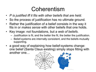 Coherentism
• P is justified iff it fits with other beliefs that are held.
• So the process of justification has no ultimate ground.
• Rather the justification of a belief consists in the way it
fits in or makes sense with other beliefs that one holds.
• Key image: not foundations, but a web of beliefs.
– Justification is fit, and the better the fit, the better the justification.
– Belief-systems are internally consistent, and the beliefs mutually
supporting.
• a good way of explaining how belief-systems change:
one belief (Santa Claus existing) simply stops fitting with
another one…
 