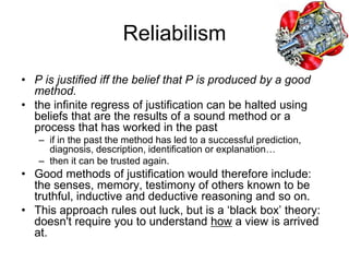 Reliabilism
• P is justified iff the belief that P is produced by a good
method.
• the infinite regress of justification can be halted using
beliefs that are the results of a sound method or a
process that has worked in the past
– if in the past the method has led to a successful prediction,
diagnosis, description, identification or explanation…
– then it can be trusted again.
• Good methods of justification would therefore include:
the senses, memory, testimony of others known to be
truthful, inductive and deductive reasoning and so on.
• This approach rules out luck, but is a ‘black box’ theory:
doesn't require you to understand how a view is arrived
at.
 