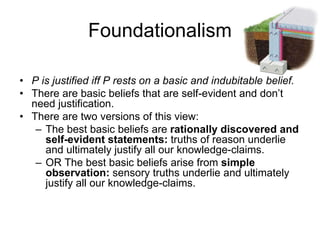 Foundationalism
• P is justified iff P rests on a basic and indubitable belief.
• There are basic beliefs that are self-evident and don’t
need justification.
• There are two versions of this view:
– The best basic beliefs are rationally discovered and
self-evident statements: truths of reason underlie
and ultimately justify all our knowledge-claims.
– OR The best basic beliefs arise from simple
observation: sensory truths underlie and ultimately
justify all our knowledge-claims.
 