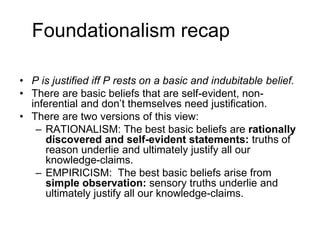 Foundationalism recap
• P is justified iff P rests on a basic and indubitable belief.
• There are basic beliefs that are self-evident, non-
inferential and don’t themselves need justification.
• There are two versions of this view:
– RATIONALISM: The best basic beliefs are rationally
discovered and self-evident statements: truths of
reason underlie and ultimately justify all our
knowledge-claims.
– EMPIRICISM: The best basic beliefs arise from
simple observation: sensory truths underlie and
ultimately justify all our knowledge-claims.
 