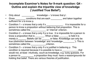 Incomplete Examiner’s Notes for 9-mark question: Q4 -
Outline and explain the tripartite view of knowledge
(‘Justified True Belief’).
• Only about __________ knowledge – ‘s knows that p’.
• Gives ________ conditions that are each _________ and taken together
sufficient for s to know p.
• Condition 1 – s knows that p only if s _____________. It is impossible for a
person to know a proposition without believing that proposition. This is
sometimes called the ____________ or ‘internal’ criterion.
• Condition 2 – s knows that p only if p is true. It is impossible for a person to
know a proposition that is _______. When a false _______ is held it is
merely a ______. Beliefs can be ______ or false. Knowledge can only be
true (distinction between ‘knowledge’ and ‘knowledge-_________’). This is
sometimes called the ____________criterion.
• Condition 3 – s knows that p only if s is justified in believing p. This
condition is required because it is possible to have a _____________that
would not, at least intuitively, count as knowledge, e.g. lucky guesses. For
a person to __________ a proposition they must have a reason/grounds for
holding that belief. There are various theories of justification.
 