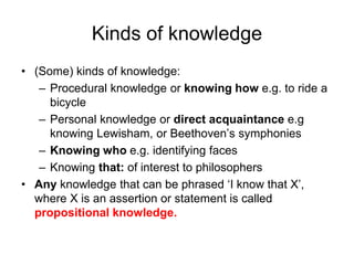 Kinds of knowledge
• (Some) kinds of knowledge:
– Procedural knowledge or knowing how e.g. to ride a
bicycle
– Personal knowledge or direct acquaintance e.g
knowing Lewisham, or Beethoven’s symphonies
– Knowing who e.g. identifying faces
– Knowing that: of interest to philosophers
• Any knowledge that can be phrased ‘I know that X’,
where X is an assertion or statement is called
propositional knowledge.
 