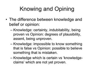 Knowing and Opining
• The difference between knowledge and
belief or opinion:
– Knowledge: certainty, indubitability, being
proven vs Opinion: degrees of plausibility,
assent, being unproven.
– Knowledge: impossible to know something
that is false vs Opinion: possible to believe
something that is mistaken.
– Knowledge which is certain vs ‘knowledge-
claims’ which are not yet proven.
 
