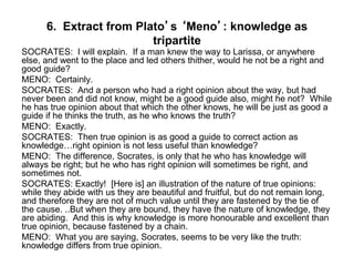 6. Extract from Plato’s ‘Meno’: knowledge as
tripartite
SOCRATES: I will explain. If a man knew the way to Larissa, or anywhere
else, and went to the place and led others thither, would he not be a right and
good guide?
MENO: Certainly.
SOCRATES: And a person who had a right opinion about the way, but had
never been and did not know, might be a good guide also, might he not? While
he has true opinion about that which the other knows, he will be just as good a
guide if he thinks the truth, as he who knows the truth?
MENO: Exactly.
SOCRATES: Then true opinion is as good a guide to correct action as
knowledge…right opinion is not less useful than knowledge?
MENO: The difference, Socrates, is only that he who has knowledge will
always be right; but he who has right opinion will sometimes be right, and
sometimes not.
SOCRATES: Exactly! [Here is] an illustration of the nature of true opinions:
while they abide with us they are beautiful and fruitful, but do not remain long,
and therefore they are not of much value until they are fastened by the tie of
the cause. ..But when they are bound, they have the nature of knowledge, they
are abiding. And this is why knowledge is more honourable and excellent than
true opinion, because fastened by a chain.
MENO: What you are saying, Socrates, seems to be very like the truth:
knowledge differs from true opinion.
 