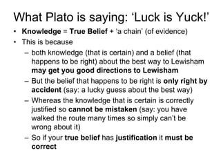 What Plato is saying: ‘Luck is Yuck!’
• Knowledge = True Belief + ‘a chain’ (of evidence)
• This is because
– both knowledge (that is certain) and a belief (that
happens to be right) about the best way to Lewisham
may get you good directions to Lewisham
– But the belief that happens to be right is only right by
accident (say: a lucky guess about the best way)
– Whereas the knowledge that is certain is correctly
justified so cannot be mistaken (say: you have
walked the route many times so simply can’t be
wrong about it)
– So if your true belief has justification it must be
correct
 