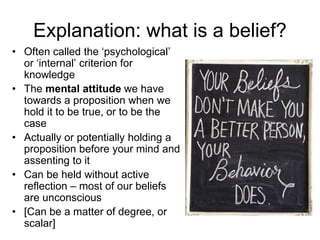 Explanation: what is a belief?
• Often called the ‘psychological’
or ‘internal’ criterion for
knowledge
• The mental attitude we have
towards a proposition when we
hold it to be true, or to be the
case
• Actually or potentially holding a
proposition before your mind and
assenting to it
• Can be held without active
reflection – most of our beliefs
are unconscious
• [Can be a matter of degree, or
scalar]
 