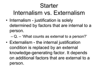 Starter
Internalism vs. Externalism
• Internalism - justification is solely
determined by factors that are internal to a
person.
– Q. – ‘What counts as external to a person?’
• Externalism - the internal justification
condition is replaced by an external
knowledge-generating factor. It depends
on additional factors that are external to a
person.
 