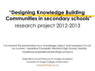 “Designing Knowledge Building
 Communities in secondary schools”
    research project 2012-2013


I’ve treated this presentation as a ‘knowledge object’ and tweaked it to suit
        my context – Madeline Campbell, Westland High School, Hokitika
                  madelinecampbell@westlandhigh.school.nz

                Originally by Kwok-Wing Lai (in charge of project)
                    University of Otago College of Education
                               wing.lai@otago.ac.nz
 