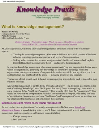 What is knowledge management?




What is knowledge management?
Rebecca O. Barclay
Managing Editor, Knowledge Praxis
Philip C. Murray
Editor-in-Chief, Knowledge Praxis

                   Business Strategies | What is Knowledge | Why do we need..... | Roadblocks to solutions
                           History of KM | KM.....cross disciplinary | Categorization | Conclusion

At Knowledge Praxis, we define knowledge management as a business activity with two primary
aspects:
         ❍ Treating the knowledge component of business activities as an explicit concern of business
           reflected in strategy, policy, and practice at all levels of the organization.
         ❍ Making a direct connection between an organization’s intellectual assets — both explicit
           [recorded] and tacit [personal know-how] — and positive business results.
       In practice, knowledge management often encompasses identifying and mapping intellectual assets
       within the organization, generating new knowledge for competitive advantage within the
       organization, making vast amounts of corporate information accessible, sharing of best practices,
       and technology that enables all of the above — including groupware and intranets.
       That covers a lot of ground. And it should, because applying knowledge to work is integral to most
       business activities.
       Knowledge management is hard to define precisely and simply. (The definition also leapfrogs the
       task of defining "knowledge" itself. We’ll get to that later.) That’s not surprising. How would a
       nurse or doctor define "health care" succinctly? How would a CEO describe "management"? How
       would a CFO describe "compensation"? Each of those domains is complex, with many sub-areas
       of specialization. Nevertheless, we know "health care" and "management" when we see them, and
       we understand the major goals and activities of those domains.
Business strategies related to knowledge management
As you explore other explanations of knowledge management — Bo Newman’s Knowledge
Management Forum is a good starting point — you’ll detect connections with several well-known
management strategies, practices, and business issues, including
         ❍ Change management

         ❍ Best practices



 file:///H|/Web Sites -- Development/documents/K...dge Management/What is knowledge management.htm (1 of 10) [2/23/2000 4:44:08 PM]
 