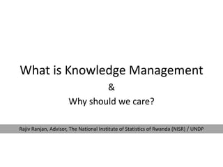 What is Knowledge Management
&
Why should we care?
Rajiv Ranjan, Advisor, The National Institute of Statistics of Rwanda (NISR) / UNDP
 