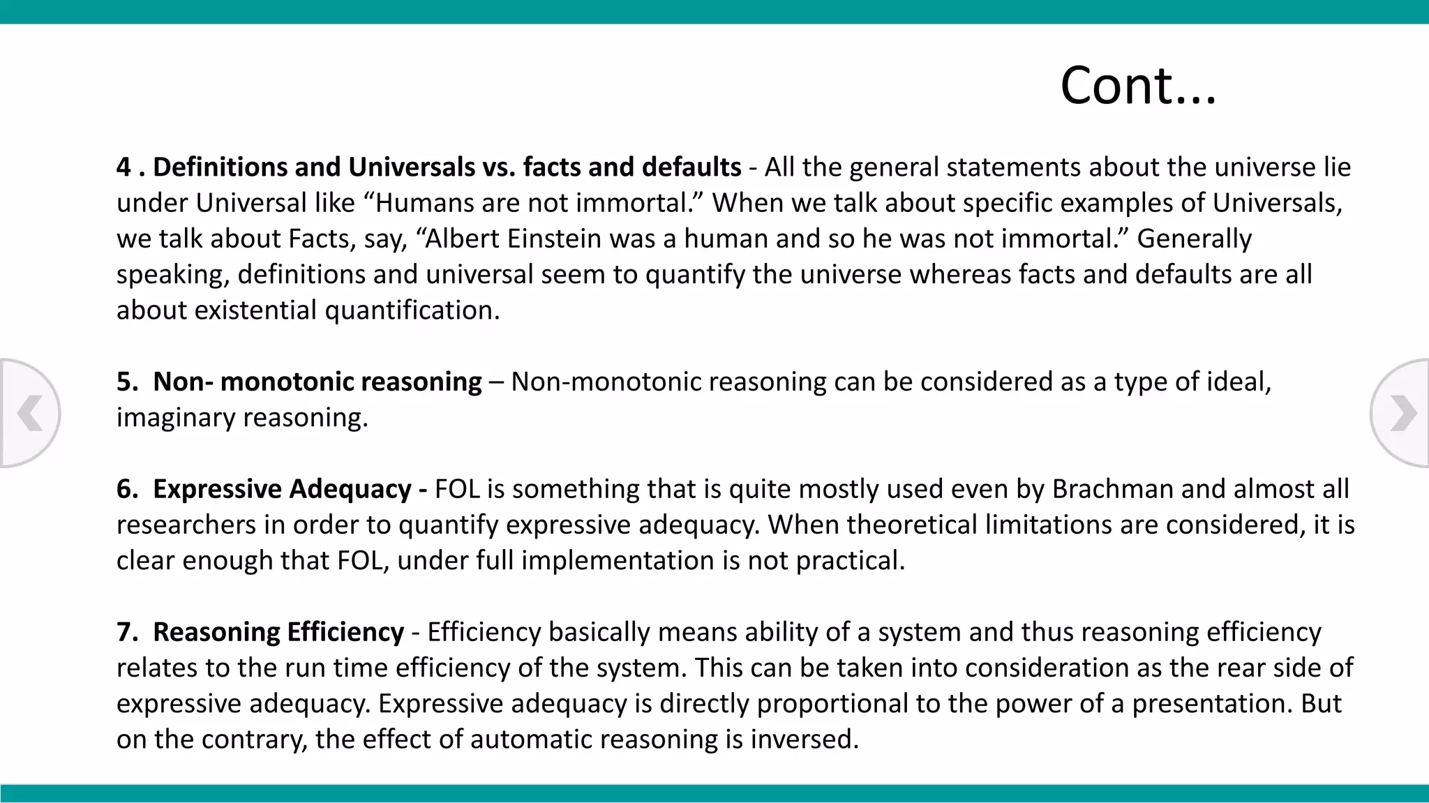 4 . Definitions and Universals vs. facts and defaults - All the general statements about the universe lie
under Universal like “Humans are not immortal.” When we talk about specific examples of Universals,
we talk about Facts, say, “Albert Einstein was a human and so he was not immortal.” Generally
speaking, definitions and universal seem to quantify the universe whereas facts and defaults are all
about existential quantification.
5. Non- monotonic reasoning – Non-monotonic reasoning can be considered as a type of ideal,
imaginary reasoning.
6. Expressive Adequacy - FOL is something that is quite mostly used even by Brachman and almost all
researchers in order to quantify expressive adequacy. When theoretical limitations are considered, it is
clear enough that FOL, under full implementation is not practical.
7. Reasoning Efficiency - Efficiency basically means ability of a system and thus reasoning efficiency
relates to the run time efficiency of the system. This can be taken into consideration as the rear side of
expressive adequacy. Expressive adequacy is directly proportional to the power of a presentation. But
on the contrary, the effect of automatic reasoning is inversed.
Cont...
 
