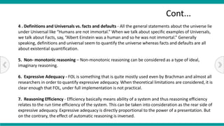4 . Definitions and Universals vs. facts and defaults - All the general statements about the universe lie
under Universal like “Humans are not immortal.” When we talk about specific examples of Universals,
we talk about Facts, say, “Albert Einstein was a human and so he was not immortal.” Generally
speaking, definitions and universal seem to quantify the universe whereas facts and defaults are all
about existential quantification.
5. Non- monotonic reasoning – Non-monotonic reasoning can be considered as a type of ideal,
imaginary reasoning.
6. Expressive Adequacy - FOL is something that is quite mostly used even by Brachman and almost all
researchers in order to quantify expressive adequacy. When theoretical limitations are considered, it is
clear enough that FOL, under full implementation is not practical.
7. Reasoning Efficiency - Efficiency basically means ability of a system and thus reasoning efficiency
relates to the run time efficiency of the system. This can be taken into consideration as the rear side of
expressive adequacy. Expressive adequacy is directly proportional to the power of a presentation. But
on the contrary, the effect of automatic reasoning is inversed.
Cont...
 