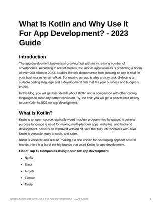 What Is Kotlin and Why Use It For App Development? - 2023 Guide 1
What Is Kotlin and Why Use It
For App Development? - 2023
Guide
Introduction
The app development business is growing fast with an increasing number of
smartphones. According to recent studies, the mobile app business is predicting a boom
of over 900 billion in 2023. Studies like this demonstrate how creating an app is vital for
your business to remain afloat. But making an app is also a tricky task. Selecting a
suitable coding language and a development firm that fits your business and budget is
crucial.
In this blog, you will get brief details about Kotlin and a comparison with other coding
languages to clear any further confusion. By the end; you will get a perfect idea of why
to use Kotlin in 2023 for app development.
What is Kotlin?
Kotlin is an open-source, statically typed modern programming language. A general-
purpose language is used for making multi-platform apps, websites, and backend
development. Kotlin is an improved version of Java that fully interoperates with Java.
Kotlin is versatile, easy to code, and safer.
Kotlin is versatile and secure, making it a first choice for developing apps for several
brands. Here is a list of the big brands that used Kotlin for app development.
List of Top 10 Companies Using Kotlin for app development
Netflix
Slack
Airbnb
Zomato
Tinder
 