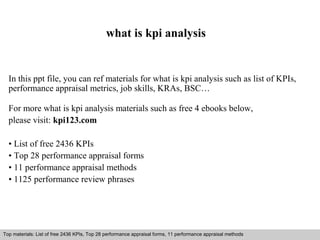 what is kpi analysis 
In this ppt file, you can ref materials for what is kpi analysis such as list of KPIs, 
performance appraisal metrics, job skills, KRAs, BSC… 
For more what is kpi analysis materials such as free 4 ebooks below, 
please visit: kpi123.com 
• List of free 2436 KPIs 
• Top 28 performance appraisal forms 
• 11 performance appraisal methods 
• 1125 performance review phrases 
Top materials: List of free 2436 KPIs, Top 28 performance appraisal forms, 11 performance appraisal methods 
Interview questions and answers – free download/ pdf and ppt file 
 