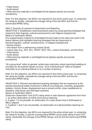 • Video lesson
• Audio lesson
• Other learning materials in print/digital format (please specify and provide
annotations)
Note: For this objective, two MOVs are required for the entire school year. In computing
the rating for Quality, calculate the average rating of the two MOV and find the
transmuted RPMS rating.
KRA 2: Diversity of Learners & Assessment and Reporting
OBJECTIVE 4. Established a learnercentered culture by using teaching strategies that
respond to their linguistic, cultural socioeconomic and religious backgrounds
Means of Verification (MOV)
Any supplementary material (in print/digital format) made by the ratee and used in the
lesson delivery that highlights teaching strategies that are responsive to
learners’linguistic, cultural, socioeconomic, or religious backgrounds
• Activity sheet/s
• One lesson from a self-learning module (SLM)
• Lesson plan (e.g., DLP, DLL, WHLP, WLP, WLL, Lesson Exemplars, and the likes)
• Video lesson
• Audio lesson
• Other learning materials in print/digital format (please specify and provide
annotations)
“At a group level” refers to general, whole class instruction where teaching/modelling of
concepts for all students happen at once; “at an individual level” refers to targeted
instruction to an individual learner or to a number of learners.
Note: For this objective, two MOVs are required for the entire school year. In computing
the rating for Quality, calculate the average rating of the two MOV and find the
transmuted RPMS rating.
OBJECTIVE 5. Planned and delivered teaching strategies that are responsive to the
special educational needs of learners in difficult circumstances, including: geographic
isolation; chronic illness; displacement due to armed conflict, urban resettlement or
disasters; child abuse and child labor practices.
Means of Verification (MOV)
Classroom Observation Tool (COT) rating sheet or inter-observer agreement form from
1. an online observation of online synchronous teaching
2. if option 1 is not possible, an observation of a video lesson that is SLM-based or
MELC-aligned
3. if options 1 and 2 are not possible, an observation of a demonstration teaching via
LAC
Note: For this objective, two MOVs are required for the entire school year. In computing
the rating for Quality: (i) get the corresponding RPMS 5-point scale rating of each COT
rating; (ii)calculate the average of the RPMS ratings; and (iii) find the transmuted RPMS
rating.
 