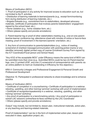 Means of Verification (MOV)
1. Proof of participation in any activity for improved access to education such as, but
not limited to the ff. activities
• Distribution of learning materials to learners/parents (e.g., receipt form/monitoring
form during distribution of learning materials, etc.)
• Brigada Eskwela (e.g., commitment form to stakeholders, developed advocacy
materials, certificate of participation that involves parents’/stakeholders’ engagement
signed by the school head, etc.)
• Home visitation (e.g., home visitation form, etc.)
• Others (please specify and provide annotations)
2. Parent-teacher log or proof of other stakeholders meeting (e.g., one-on-one parent-
teacher-learner conference log; attendance sheet with minutes of online or face-to-face
meeting; proof of involvement in the learners’/parents’ orientation, etc.)
3. Any form of communication to parents/stakeholders (e.g., notice of meeting;
screenshot of chat/text message/communication with parent/guardian [name or any
identifier removed]; digital/ printed copy of Learner Enrollment Survey Form signed by
the ICT Coordinator/Focal person and School Head)
“Any 4/3/2 of the acceptable MOV” under Efficiency means the same kind of MOV can
be submitted more than once (e.g., Submitted MOVs could be two (2) Parent-teacher
logs, one (1) printed LESF, and one (1) screenshot of correspondence with parents via
an online platform to merit an Outstanding in Efficiency for this objective.)
KRA 4: Community Linkages and Professional Engagement & Personal Growth and
Professional Development
Objective 10. Participated in professional networks to share knowledge and to enhance
practice
Means of Verification (MOV)
• Certificate of completion in a course/training • Certificate of participation in a webinar,
retooling, upskilling, and other training/ seminar/ workshop with proof of implementation
• Certificate of recognition/speakership in a webinar, retooling, upskilling, and other
training/ seminar/ workshop
• Any proof of participation to a benchmarking activity • Any proof of participation in
school LAC sessions (online/face-to-face) certified by the LAC Coordinator
• Others (please specify and provide annotations)
Output” may include, but not limited to, lesson plan, instructional materials, action plan,
or any teaching and learning-related materials.
Proof of implementation” can be in the form of implemented action plan, lesson plan
executed in class, application project, etc.
 