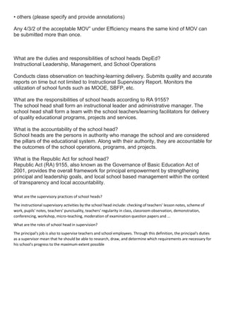 • others (please specify and provide annotations)
Any 4/3/2 of the acceptable MOV” under Efficiency means the same kind of MOV can
be submitted more than once.
What are the duties and responsibilities of school heads DepEd?
Instructional Leadership, Management, and School Operations
Conducts class observation on teaching-learning delivery. Submits quality and accurate
reports on time but not limited to Instructional Supervisory Report. Monitors the
utilization of school funds such as MOOE, SBFP, etc.
What are the responsibilities of school heads according to RA 9155?
The school head shall form an instructional leader and administrative manager. The
school head shall form a team with the school teachers/learning facilitators for delivery
of quality educational programs, projects and services.
What is the accountability of the school head?
School heads are the persons in authority who manage the school and are considered
the pillars of the educational system. Along with their authority, they are accountable for
the outcomes of the school operations, programs, and projects.
What is the Republic Act for school head?
Republic Act (RA) 9155, also known as the Governance of Basic Education Act of
2001, provides the overall framework for principal empowerment by strengthening
principal and leadership goals, and local school based management within the context
of transparency and local accountability.
What are the supervisory practices of school heads?
The instructional supervisory activities by the school head include: checking of teachers' lesson notes, scheme of
work, pupils' notes, teachers' punctuality, teachers' regularity in class, classroom observation, demonstration,
conferencing, workshop, micro-teaching, moderation of examination question papers and ...
What are the roles of school head in supervision?
The principal's job is also to supervise teachers and school employees. Through this definition, the principal's duties
as a supervisor mean that he should be able to research, draw, and determine which requirements are necessary for
his school's progress to the maximum extent possible
 