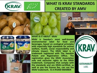 WHAT IS KRAV STANDARDS
CREATED BY AMV
WHAT IS IT ABOUT KRAV
KRAV is Sweden’s most well-known
environmental label for food and
beverages, based on ecological principles
with especially high standards for animal
welfare, health, social responsibility and
climate impact. The KRAV label is a
trademark registered with The Swedish
Patent and Registration Office. The
registration gives the KRAV Association
sole and exclusive rights to the KRAV
trademark. Companies that comply with
the standards and are KRAV-certified, as
well as pay the license fee, can use the
KRAV trademark. IS A IFOAM MEMBER
 