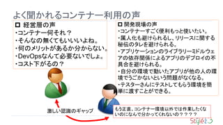 24
よく聞かれるコンテナー利用の声
 開発現場の声
・コンテナーすごく便利もっと使いたい。
・属人化も避けられるし、リリースに関する
秘伝のタレを避けられる。
・アプリケーションのライブラリーミドルウェ
アの依存関係によるアプリのデプロイの不
具合を避けられる。
・自分の環境で動いたアプリが他の人の環
境でうごかないという問題がなくなる。
・テスターさんにテストしてもらう環境を簡
単に渡すことができる。
 経営層の声
・コンテナー何それ？
・そんなの無くてもいいいよね。
・何のメリットがあるか分からない。
・DevOpsなんて必要ないでしょ。
・コスト下がるの？
もう正直、コンテナー環境以外では作業したくな
いのになんで分かってくれないの？？？？
激しい認識のギャップ
 