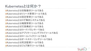 Kubernetesとは何か？
57
Kubernetesとは自動復旧ツールである
Kubernetesとはリソース管理ツールである
Kubernetesとは設定管理ツールである
Kubernetesとはログ集約システムである
Kubernetesとは権限管理ツールである
Kubernetesとは冗長構成ツールである
Kubernetesとはロードバランサーである
Kubernetesとはアプリケーションデプロイツールである
Kubernetesとはロールバックツールである
Kubernetesとはオートスケーリングツールである
Kubernetesとは死活監視ツールである
Kubernetesとはジョブ実行ツールである
 