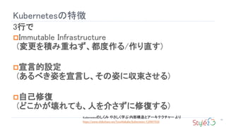 Kubernetesの特徴
59
3行で
Immutable Infrastructure
(変更を積み重ねず、都度作る/作り直す)
宣言的設定
(あるべき姿を宣言し、その姿に収束させる)
自己修復
(どこかが壊れても、人を介さずに修復する)
Kubernetesのしくみ やさしく学ぶ 内部構造とアーキテクチャー より
https://www.slideshare.net/ToruMakabe/kubernetes-120907020
 
