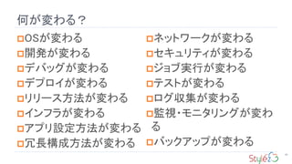 何が変わる？
90
OSが変わる
開発が変わる
デバッグが変わる
デプロイが変わる
リリース方法が変わる
インフラが変わる
アプリ設定方法が変わる
冗長構成方法が変わる
ネットワークが変わる
セキュリティが変わる
ジョブ実行が変わる
テストが変わる
ログ収集が変わる
監視・モニタリングが変わ
る
バックアップが変わる
 